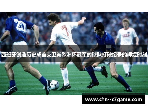 西班牙创造历史成首支卫冕欧洲杯冠军的球队打破纪录的辉煌时刻
