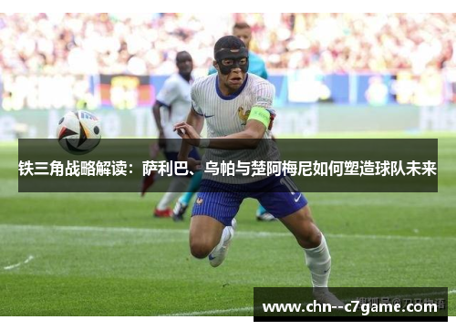 铁三角战略解读:萨利巴、乌帕与楚阿梅尼如何塑造球队未来 铁三角战略解读:萨利巴、乌帕与楚阿梅尼如何塑造球队未来